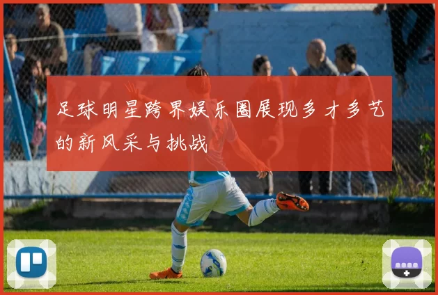 足球明星跨界娱乐圈展现多才多艺的新风采与挑战