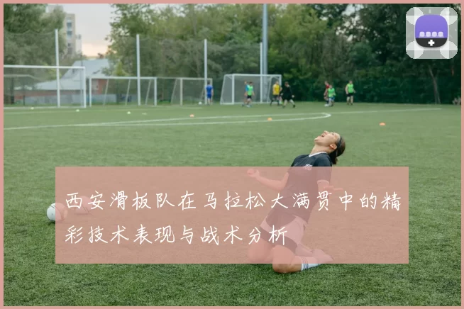 西安滑板队在马拉松大满贯中的精彩技术表现与战术分析