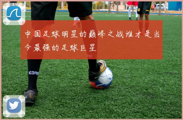 中国足球明星的巅峰之战谁才是当今最强的足球巨星