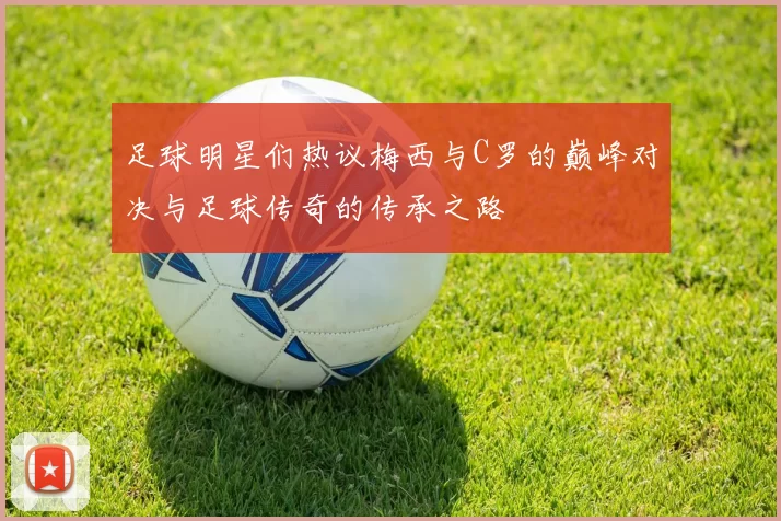 足球明星们热议梅西与C罗的巅峰对决与足球传奇的传承之路
