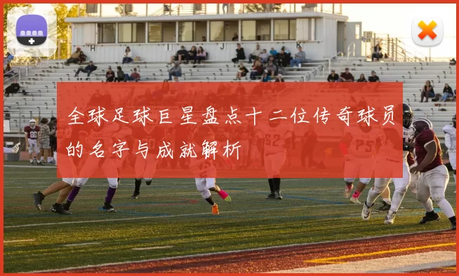 全球足球巨星盘点十二位传奇球员的名字与成就解析