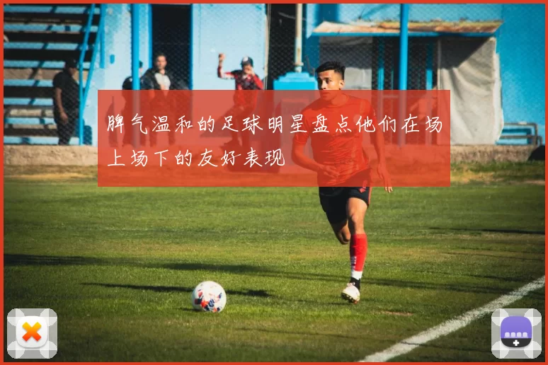 脾气温和的足球明星盘点他们在场上场下的友好表现