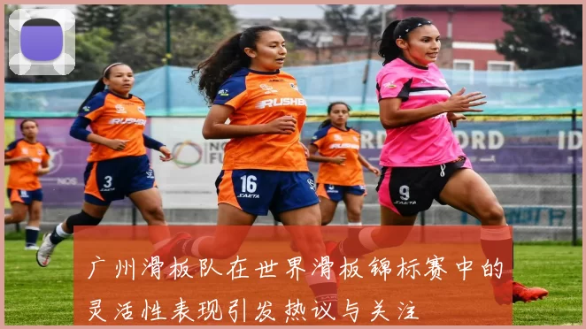 广州滑板队在世界滑板锦标赛中的灵活性表现引发热议与关注