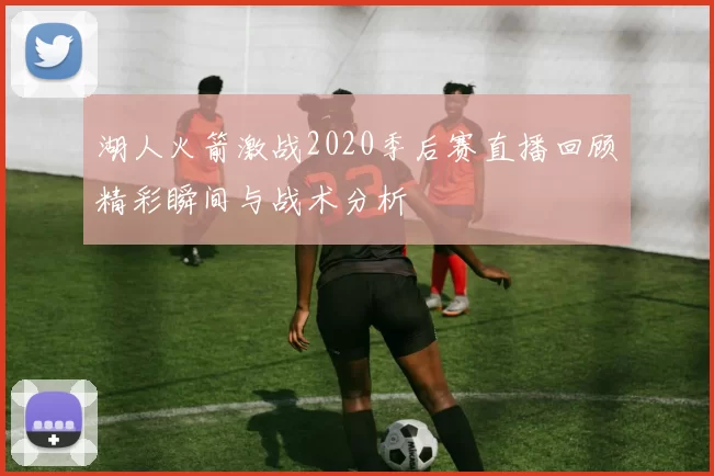 湖人火箭激战2020季后赛直播回顾精彩瞬间与战术分析