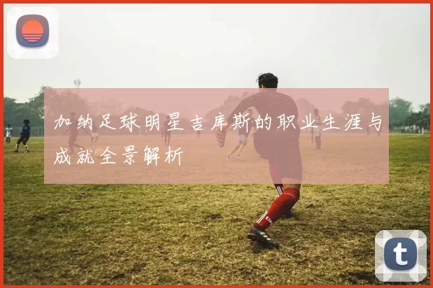 加纳足球明星吉库斯的职业生涯与成就全景解析